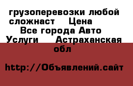 грузоперевозки любой сложнаст  › Цена ­ 100 - Все города Авто » Услуги   . Астраханская обл.